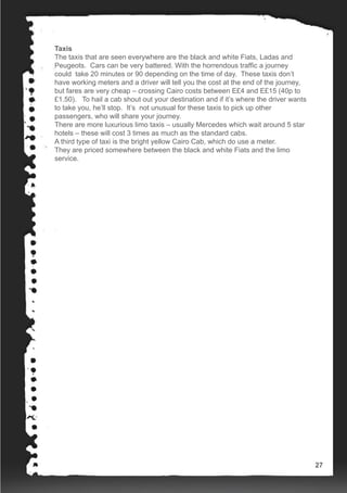 Taxis
The taxis that are seen everywhere are the black and white Fiats, Ladas and
Peugeots. Cars can be very battered. With the horrendous traffic a journey
could take 20 minutes or 90 depending on the time of day. These taxis don’t
have working meters and a driver will tell you the cost at the end of the journey,
but fares are very cheap – crossing Cairo costs between E£4 and E£15 (40p to
£1.50). To hail a cab shout out your destination and if it’s where the driver wants
to take you, he’ll stop. It’s not unusual for these taxis to pick up other
passengers, who will share your journey.
There are more luxurious limo taxis – usually Mercedes which wait around 5 star
hotels – these will cost 3 times as much as the standard cabs.
A third type of taxi is the bright yellow Cairo Cab, which do use a meter.
They are priced somewhere between the black and white Fiats and the limo
service.
27
 