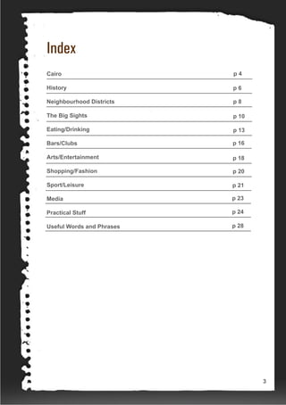 Index
Cairo
History
Neighbourhood Districts
The Big Sights
Eating/Drinking
Bars/Clubs
Arts/Entertainment
Shopping/Fashion
Sport/Leisure
Media
Practical Stuff
Useful Words and Phrases
p 4
p 6
p 8
p 10
p 13
p 16
p 18
p 20
p 21
p 23
p 24
p 28
3
 