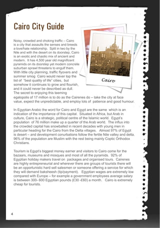 Cairo City Guide
Noisy, crowded and choking traffic – Cairo
is a city that assaults the senses and breeds
a love/hate relationship. Split in two by the
Nile and with the desert on its doorstep, Cairo
is an exotic and chaotic mix of ancient and
modern. It has 4,500 year old magnificent
pyramids on its doorstep yet modern concrete
suburban sprawl threatens to engulf them.
With little city planning, traffic flyovers and
summer smog Cairo would never top the
list of “best quality of life” cities, but
somehow it continues to grow and flourish,
and it could never be described as dull.
The secret to enjoying this teeming
egalopolis of 17 million is to do as the Cairenes do – take the city at face
value, expect the unpredictable, and employ lots of patience and good humour.
In Egyptian Arabic the word for Cairo and Egypt are the same which is an
indication of the importance of this capital. Situated in Africa, but Arab in
culture, Cairo is a strategic, political centre of the Islamic world. Egypt’s
population of 76 million make up a quarter of the Arab world. The influx into
the crowded capital has snowballed in recent decades with young men in
particular heading for the Cairo from the Delta villages. Almost 97% of Egypt
is desert – and development conurbations follow the fertile Nile valley and delta.
96% of the population are Muslim with the rest being mainly Coptic Orthodox
Christians.
Tourism is Egypt’s biggest money earner and visitors to Cairo come for the
bazaars, museums and mosques and most of all the pyramids. 92% of
Egyptian holiday makers travel on packages and organised tours. Cairenes
are highly entrepreneurial and wherever there are groups of tourists there will
be an opportunistic hard sell salesmen or someone offering a service for which
they will demand baksheesh (tip/payment). Egyptian wages are extremely low
compared with Europe – for example a government employees average salary
is between 300- 600 Egyptian pounds (£30 -£60) a month. Cairo is extremely
cheap for tourists.
4
 