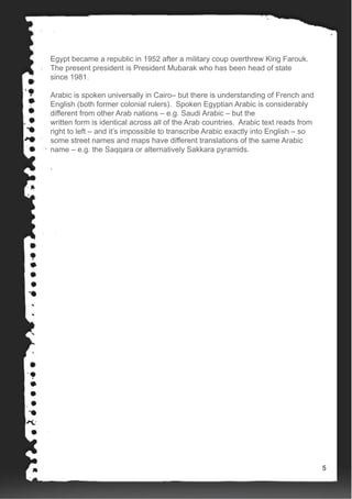 Egypt became a republic in 1952 after a military coup overthrew King Farouk.
The present president is President Mubarak who has been head of state
since 1981.
Arabic is spoken universally in Cairo– but there is understanding of French and
English (both former colonial rulers). Spoken Egyptian Arabic is considerably
different from other Arab nations – e.g. Saudi Arabic – but the
written form is identical across all of the Arab countries. Arabic text reads from
right to left – and it’s impossible to transcribe Arabic exactly into English – so
some street names and maps have different translations of the same Arabic
name – e.g. the Saqqara or alternatively Sakkara pyramids.
.
5
 
