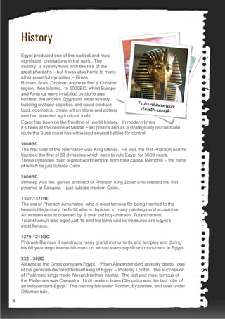 History
Egypt produced one of the earliest and most
significant civilisations in the world. The
country is synonymous with the rise of the
great pharaohs – but it was also home to many
other powerful dynasties – Greek,
Roman, Arab, Ottoman and was first a Christian
region, then Islamic. In 5000BC, whilst Europe
and America were inhabited by stone age
hunters, the ancient Egyptians were already
building civilised societies and could produce
food, cosmetics, create art on stone and pottery
and had invented agricultural tools.
Egypt has been on the frontline of world history. In modern times
it’s been at the centre of Middle East politics and as a strategically crucial trade
route the Suez canal has witnessed several battles for control.
3000BC
The first ruler of the Nile Valley was King Menes. He was the first Pharaoh and he
founded the first of 30 dynasties which were to rule Egypt for 3000 years.
These dynasties ruled a great world empire from their capital Memphis – the ruins
of which lie just outside Cairo.
2600BC
Imhotep was the genius architect of Pharaoh King Zoser who created the first
pyramid at Saqqara – just outside modern Cairo.
1352-1327BC
The era of Pharaoh Akhenaten who is most famous for being married to the
beautiful legendary Nefertiti who is depicted in many paintings and sculptures.
Akhenaten was succeeded by 9 year old boy-pharaoh Tutankhamun.
Tutankhamun died aged just 18 and his tomb and its treasures are Egypt’s
most famous.
1279-1213BC
Pharaoh Ramses II constructs many grand monuments and temples and during
his 60 year reign leaves his mark on almost every significant monument in Egypt.
332 - 30BC
Alexander the Great conquers Egypt. When Alexander died an early death, one
of his generals declared himself king of Egypt - Ptolemy I Soter. The succession
of Ptolemaic kings made Alexandria their capital. The last and most famous of
the Ptolemies was Cleopatra. Until modern times Cleopatra was the last ruler of
an independent Egypt. The country fell under Roman, Byzantine, and later under
Ottoman rule.
6
 