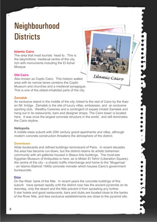 Neighbourhood
Districts
Islamic Cairo
The area that most tourists head to. This is
the labyrinthine medieval centre of the city,
rich with monuments including the El Azhar
Mosque.
Old Cairo
Also known as Coptic Cairo. This historic walled
area with its narrow lanes contains the Coptic
Museum and churches and a medieval synagogue.
This is one of the oldest-inhabited parts of the city.
Zamalek
An exclusive island in the middle of the city, linked to the rest of Cairo by the Kasr
en Nil bridge. Zamalek is the site of luxury villas, embassies, and an exclusive
sporting club. Wealthy Cairenes and a contingent of expats inhabit Zamelek and
hang out in its restaurants, bars and designer shops. The Cairo tower is located
here. It was once the largest concrete structure in the world, and still dominates
the Cairo skyline.
Heliopolis
A middle-class suburb with 20th century grand apartments and villas, although
modern concrete construction threatens the atmosphere of the district.
Downtown
Wide boulevards and refined buildings reminiscent of Paris. In recent decades
the area has become run-down, but the district retains its artistic bohemian
community with art galleries housed in Beaux Arts buildings. The must-see
Egyptian Museum of Antiquities is here, as is Midan Et Tahrir (Liberation Square),
the centre of the city - a chaotic traffic interchange and home to the “Mugamaa”
- an Islamo-Stalinist 1940s concrete monster which houses Cairo’s government
bureaucrats.
Giza
On the West bank of the Nile. In recent years the concrete buildings of this
suburb have spread rapidly until the district now has the ancient pyramids on its
doorstep, only the desert and the Nile prevent it from sprawling any further.
5 star hotels and good restaurants, bars and clubs are located close to the banks
of the River Nile, and less exclusive establishments are close to the pyramid site.
8
 