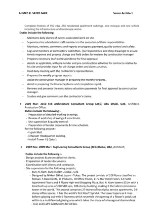 AHMED EL SAYED SAKR Senior Architect
Complete finishes of 750 villa, 250 residential apartment buildings, one mosque and one school
including the infrastructure and landscape works.
Duties include the following:
- Maintains daily diaries of events associated work on site
- Supervises his subordinate staff members in the execution of their responsibilities.
- Monitors, reviews, comments and reports on progress payment, quality control and safety.
- Logs and monitors all contractors' submittals. (Correspondence and shop drawings) to assure
timely response and process change and field orders for reviews by construction manager.
- Prepares necessary draft correspondence for final approval
- Assists as applicable, with pre-tender and pre-construction activities for contracts relative to
his site and provides input for all change orders and claims analysis.
- Hold daily meeting with the contractor's representative.
- Prepares the weekly progress reports.
- Assist the construction manager in preparing the monthly reports..
- Assist in preparing the final acceptance and completion report.
- Reviews and presents the contractors valuations payments for final approval by construction
manager.
- Studies and give comments on the contractor's claims.
 2009 Mar- 2010 Feb Architecture Consultant Group (ACG) Abu Dhabi, UAE, Architect,
Production Office.
Duties include the following :-
- Preparation of detailed working drawings.
- Review of workshop drawings & coordinate.
- Site supervision & quality control.
- Preparation of tender documents & time schedule.
For the following project:-
-Fujrah Mall.
-El Nasser Headquarter building.
-Hodafi Tower II ( Qatar).
 2007 Nov- 2009 Mar : Engineering Consultants Group (ECG) Dubai, UAE, Architect;
Duties include the following :-
- Design projects & presentation for clients.
- Preparation of tender documents .
- Coordination with clients and contractor.
- Site supervision for the following projects;
- Burj Al Alam. Burj el Alam , Dubai , UAE
- Designed by Nikken Sikkei, Japan - Tokyo. The project consists of 108 floors classified as
follows: 5 Basements, 11 Podiums, 70 Office Floors, 21 5-Star Hotel Floors, 12 Hotel
Apartment Floors and 4 Floors High-end Shopping Plaza. Burj Al Alam towers 501m with a
total built-up area of 268 580 sqm, 108-storey building, making it the tallest commercial
tower in the world. The project comprises 27-storey of hotel plus service apartments, 74-
storey office spaces. It has the world's first Roof Top SPA. The tower tapers as it rises
before splaying out with 6 filaments which resemble the opening of a flower's petal; set
within is a multifaceted glazing area which takes the shape of a hexagonal diamondless.
- (10) 132/11kV Substations for DEWA.
 