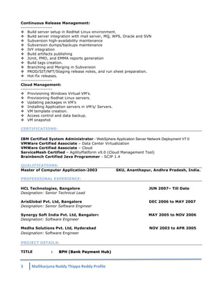 Continuous Release Management: 
------------------- 
v Build server setup in RedHat Linux environment. 
v Build server integration with mail server, MQ, WPS, Oracle and SVN 
v Subversion high-availability maintenance 
v Subversion dumps/backups maintenance 
v IVY integration 
v Build artifacts publishing 
v JUnit, PMD, and EMMA reports generation 
v Build tags creation. 
v Branching and Merging in Subversion 
v PROD/SIT/NFT/Staging release notes, and run sheet preparation. 
v Hot-fix releases. 
------------------- 
Cloud Management: 
------------------- 
v Provisioning Windows Virtual VM’s. 
v Provisioning Redhat Linux servers. 
v Updating packages in VM’s 
v Installing Application servers in VM’s/ Servers. 
v VM template creation. 
v Access control and data backup. 
v VM snapshot 
CERTIFICATIONS: 
IBM Certified System Administrator - WebSphere Application Server Network Deployment V7.0 
VMWare Certified Associate – Data Center Virtualization 
VMWare Certified Associate – Cloud 
ServiceMesh Certified – AgilityPlatform v9.0 (Cloud Management Tool) 
Brainbench Certified Java Programmer - SCJP 1.4 
QUALIFICATIONS: 
Master of Computer Application-2003 SKU, Ananthapur, Andhra Pradesh, India. 
PROFESSIONAL EXPERIENCE: 
HCL Technologies, Bangalore JUN 2007– Till Date 
Designation: Senior Technical Lead 
ArisGlobal Pvt. Ltd, Bangalore DEC 2006 to MAY 2007 
Designation: Senior Software Engineer 
Synergy Soft India Pvt. Ltd, Bangalore MAY 2005 to NOV 2006 
Designation: Software Engineer 
Medha Solutions Pvt. Ltd, Hyderabad NOV 2003 to APR 2005 
Designation: Software Engineer 
PROJECT DETAILS: 
TITLE : BPH (Bank Payment Hub) 
3 
Mallikarjuna 
Reddy 
Thippa 
Reddy 
Profile 
 