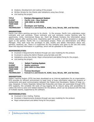 l Analysis, Development and coding of the project 
l Written Scripts for the Clients side Validations using Java Script. 
l Unit testing the project. 
TITLE : Painters Management System 
CLIENT : Pacific Link - New Zealand 
DURATION : JUN-2004 to JAN-2005 
TEAM SIZE : 4 
ROLE : Developer and Testing 
TECHNOLOGY : Tomcat 4.1 and Oracle 9i, AJAX, Java, Struts, JSP, and Servlets. 
DESCRIPTION: 
Pacific Link offers painting services to its clients. In the process, Pacific Link undertakes major 
contracts and sub contracts. These contracts and sub contracts involve Painting jobs for 
apartments, Units, Commercial Places etc. Paint QA Module Contains the Information about 
defects appears after painting done. Depending upon the quality it will be accepted or assigned 
again to the painter. Pacific link is a web-based project. There are Administrator and Office 
Manager. They both have the privileges to add, modify and delete information about site, 
painters, locations, etc. There is a supervisor for this company who goes to the site and notes 
down the required information in a palmtop, which will be uploaded to the system. 
RESPONSIBILITIES: 
l Involved in Requirements Analysis through use case modeling for the product. 
l Involved in coding the Admin Module using Servlets and JSP. 
l Validations using Java Script. Major enhancement and defect fixing for the project. 
l Unit testing the project. 
TITLE : Defect Tracking System 
CLIENT : Medha solutions 
DURATION : NOV-2003 to May-2004 
TEAM SIZE : 5 
ROLE : Trainee Developer 
TECHNOLOGY : Tomcat 4.1 and Oracle 9i, AJAX, Java, Struts, JSP, and Servlets. 
DESCRIPTION: 
Defect Tracking System (DTS) has been developed as an Internet application for an organization. 
DTS provides an efficient environment to keep track of bugs information about the projects or 
components and good communication between the Testers and Developers. States of bugs viz., 
new, Assigned, In hand, Rejected, Solved Not Producible and Close are automated through DTS. 
DTS supports, the complete life cycle of bug logging till its closure along with possibilities to 
collect the time to solve and related statistics for the defects, which can be analyzed with the help 
of multiple reports, supported by the software. 
RESPONSIBILITIES: 
l Involved in GUI, Coding, Testing 
l Involved in Requirements Analysis through use case modeling for the product. 
l Major enhancement and defect fixing for the project. 
7 
Mallikarjuna 
Reddy 
Thippa 
Reddy 
Profile 
