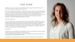 SILKE GLAAB
Gained and have many experiences with different cultures (organizations, communities) and
intensive Psychological, Training and Coaching skills.
Born and completed a Master Degree in Psychology in Germany with a Cross-Cultural experience
and 15 year Training and Advisory career with positions held as Training Manager at T-Online for
Technical and Customer Care support, and as Project Consultant for GIZ, delivering new
developing strategies like the Intergeneration Dialogue for a cultural sensitive transformation of a
deep rooted tradition like female circumcision in communities in Kenya. My Counseling
experience in a High Ranking School brought me to Dubai.
My Passion & What I do
I am in my element when I see that people do things not only simpler – but better in every way.
Effortless, yet remarkable more resourceful. Focused, yet extraordinary joyful. A new behavior is
made possible by removing old clutter from the subconscious mind. And better choices of
thinking and feeling. All facilitated with expertise in psychology, system knowledge and personal
change. It’s the interpersonal relationship and the client’s readiness for change that add up to
something powerful. In this case your full potential.
My Expertise
People comment on my ability to see possibilities (within the current system or person) and then
initiate and facilitate the change process within the system.
I use my expertise in human behavior and systems for simplifying and streamlining operations
and behavior for joyful and effortless mastery.
Psychologist / Coach (NLP Master Practitioner) / Behaviour Change Expert / Founder INVITA
 