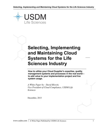 Selecting, Implementing and Maintaining Cloud Systems for the Life Sciences Industry
www.usdm.com A White Paper Published by USDM Life Sciences 1
Selecting, Implementing
and Maintaining Cloud
Systems for the Life
Sciences Industry
How to utilize your Cloud Supplier’s expertise, quality
management systems and processes in the real world –
to add value to your implementation project and live
system usage.
A White Paper by: David Blewitt,
Vice President of Cloud Compliance, USDM Life
Sciences
December, 2015
 