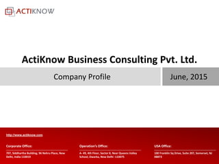 All rights reserved with ActiKnow Business Consulting Pvt. Ltd.707, Siddhartha Building, 96 Nehru Place, New
Delhi, India-110019
Corporate Office:
A- 49, 4th Floor, Sector 8, Near Queens Valley
School, Dwarka, New Delhi -110075
100 Franklin Sq Drive, Suite 207, Somerset, NJ
08873
Operation’s Office: USA Office:
http://www.actiknow.com
June, 2015Company Profile
ActiKnow Business Consulting Pvt. Ltd.
 
