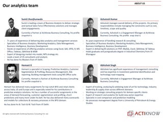 All rights reserved with ActiKnow Business Consulting Pvt. Ltd.
Ashutosh Kumar
Ashutosh manages overall delivery of the projects. His primary
responsibilities include managing the constraints such as cost,
timelines, scope and quality.
Currently, Ashutosh is a Engagement Manager at ActiKnow
Business Consulting. His profile snap shot is
- 4+ years experience of handling research & consulting
- Specialties of Business Analytics, Marketing Analytics, Data Management,
Business Intelligence, Business Development
- Expert in delivering BI solutions on PHP, MySQL, Excel, QlikView, & Tableau
- Holds graduate and postgraduate degree in Industrial Chemistry from IIT
Kharagpur
Sumit Jhunjhunwala
Sumit is leading a team of Business Analysts to deliver strategic
and tactical Sales Force Effectiveness solutions and manages
client engagements.
Currently a Partner at ActiKnow Business Consulting, his profile
snapshot is
- 7+ years of experience of delivering data analytics and management services
- Specialties of Business Analytics, Marketing Analytics, Data Management,
Business Intelligence, Business Development
- Hands on experience of offering analytics services using Excel, SAS, SPSS, R, MS
Office, Tableau, QlikView & MSBI
- Expert of designing market mix model, NPS strategy etc.
- Leads a team of 35 consultants and analysts
- He has done his Masters from IIT Delhi.
Hemant K
Hemant is specialist in Scoping, Predictive Analytics, Customer
Segmentation & Profiling, Resources Management, SQL
reporting, Building management tools using MS Office suite
Currently, Hemant is Partner at ActiKnow Business Consulting
his profile snapshot is
Hemant has delivered many assignments for top notch BFSI and retail clients
across India, US and Europe and is especially noted for his contributions in
predictive analytics solutions. He has a number of successful assignments in the
areas of demand forecasting, customer segmentation and profiling, churn
predictions and many more under his belt. He has also delivered many scorecards
and models for collections & recovery processes in the BFSI domain.
He has done his B. Tech & M. Tech from IIT Delhi.
Abhishek Singh
Abhishek has significant experience of management consulting
and has expertise in investment potential identification and
technology road-mapping
Currently, Abhishek is Engagement Manager at ActiKnow
Business Consulting
- Expert of tracking, analyzing & validating state of art for technology, industry
leadership & supply chain across different domains
- Working on strategic consulting projects for domain specific clients
- Expert of research and analytics for build new sector expertise
- Specialist in cost comparison and predictive modeling
- He possesses management degree from a University of Petroleum & Energy
Studies
Our analytics team
ABOUT US
 