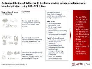All rights reserved with ActiKnow Business Consulting Pvt. Ltd.
Customized Business Intelligence || ActiKnow services include developing web-
based applications using PHP, .NET & Java
Our objective of using
these platforms is purely
providing web-based Business
Intelligence applications.
What we do:
• We develop process
optimization tools
• We develop resource
tracking tools
• We automate your Reporting
Process
• We provide live dashboards
Type of solutions delivered
• Online least tracking system
• Claim management
application
• Budgeting application
• Proposal generation tools
• Sales tracking &
management reporting
application with multiple
functionality
• Bonus allocation and
budgeting application
• We use PHP,
.NET & Java to
provide web-
based BI
solutions
• So far our team
has developed
50+ BI solutions
using PHP, .NET
& Java
• Our services
includes
development of
Web
applications
not websites.
Experience
Developed 25+ BI solutions
including Leased Equipment
Tracking tool to Time Sheet
Tracking
Developed 10+ smart Reporting
Apps, which fetch
data from different sources and
generate SMART Reports
Developed 20+ large sized
applications having complexities
attributes of CRMs and ERPs
We provide web-based
services using
 