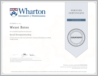 DECEMBER 10, 2014
Wezet Botes
Social Entrepreneurship
a 6 week online non-credit course authorized by University of Pennsylvania and offered
through Coursera
has successfully completed with distinction
Ian C. MacMillan James D. Thompson Peter Frumkin
The Wharton School The Wharton School School of Social Policy & Practice
University of Pennsylvania
Verify at coursera.org/verify/VRHNRLMX8S
Coursera has confirmed the identity of this individual and
their participation in the course.
THIS NEITHER AFFIRMS THAT THE STUDENT WAS ENROLLED AT THE UNIVERSITY OF PENNSYLVANIA NOR CONFERS UNIVERSITY OF PENNSYLVANIA CREDIT OR DEGREE
 
