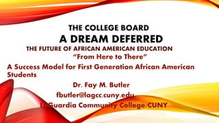 THE COLLEGE BOARD
A DREAM DEFERRED
THE FUTURE OF AFRICAN AMERICAN EDUCATION
“From Here to There”
A Success Model for First Generation African American
Students
Dr. Fay M. Butler
fbutler@lagcc.cuny.edu
LaGuardia Community College/CUNY
 