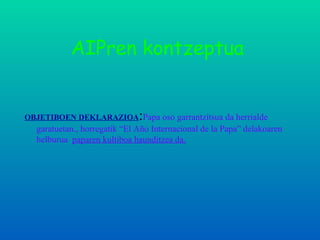AIPren kontzeptua OBJETIBOEN DEKLARAZIOA : Papa oso garrantzitsua da herrialde   garatuetan., horregatik “El Año Internacional de la Papa” delakoaren helburua  paparen kultiboa haunditzea da. 