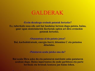 GALDERAK -Erein dezakegu ereinak patatak lortzeko? Ez, tuberkulo osoa edo zati bat landatuz lortzen dugu patata, baina, gaur egun zientzialariek ikerketak egiten ari dira ereinekin patatak lortzeko. -Osasuntsua al da patata jatea? Bai, karbohidratoak, energia iturri, bitamina C eta potasioa dituelako. -Patataren azala jateko ona da? Bai azala fibra asko du eta patataren nutriente asko patataren azalean dago. Baina inportantea da ondo garbitzea eta parte berdeak eta broteak kentzea jan baino lehen. -Patatak pozointsuak ahal dira? Tuberkuloa ez da baina parte berdeak eta hostoak toxikoak dira. Oso arraroa da patataren kontsumoarengatik pozointzea. -Zein patata kantitatea kontsumitzen da munduan urtero? Europan 93 kg. pertsonatik  gutxi gora behera. Herrialde azpigaratuetan bakarrik 21kg.  