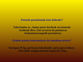 -Patatak pozointsuak izan daitezke? Tuberkuloa ez , baina parte berdeak eta hostoak toxikoak dira. Oso arraroa da patataren kontsumoarengatik pozointzea. -Zenbat patata kontsumitzen da munduan urtero? Europan 93 kg. pertsona bakoitzatik  gutxi gora behera. Herrialde azpigaratuetan bakarrik 21kg.  