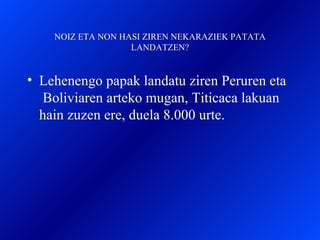 NOIZ ETA NON HASI ZIREN NEKARAZIEK PATATA LANDATZEN? Lehenengo papak landatu ziren Peruren eta  Boliviaren arteko mugan, Titicaca lakuan hain zuzen ere, duela 8.000 urte.  