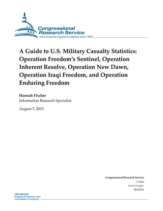 A Guide to U.S. Military Casualty Statistics:
Operation Freedom’s Sentinel, Operation
Inherent Resolve, Operation New Dawn,
Operation Iraqi Freedom, and Operation
Enduring Freedom
Hannah Fischer
Information Research Specialist
August 7, 2015
Congressional Research Service
7-5700
www.crs.gov
RS22452
 