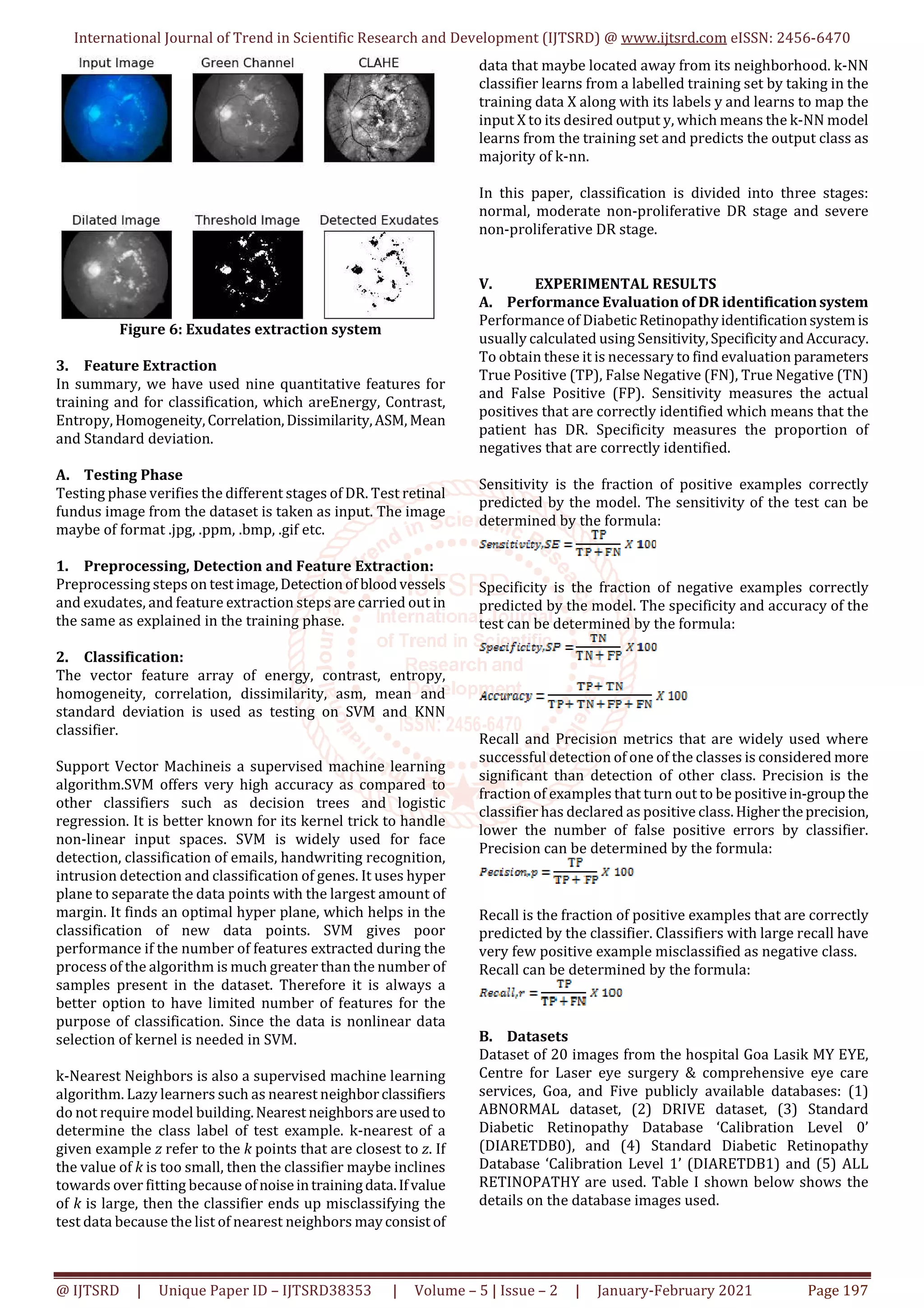 International Journal of Trend in Scientific Research and Development (IJTSRD) @ www.ijtsrd.com eISSN: 2456-6470
@ IJTSRD | Unique Paper ID – IJTSRD38353 | Volume – 5 | Issue – 2 | January-February 2021 Page 197
Figure 6: Exudates extraction system
3. Feature Extraction
In summary, we have used nine quantitative features for
training and for classification, which areEnergy, Contrast,
Entropy, Homogeneity,Correlation,Dissimilarity,ASM, Mean
and Standard deviation.
A. Testing Phase
Testing phase verifies the different stages of DR. Test retinal
fundus image from the dataset is taken as input. The image
maybe of format .jpg, .ppm, .bmp, .gif etc.
1. Preprocessing, Detection and Feature Extraction:
Preprocessing steps on testimage,Detectionof bloodvessels
and exudates, and feature extraction steps are carried out in
the same as explained in the training phase.
2. Classification:
The vector feature array of energy, contrast, entropy,
homogeneity, correlation, dissimilarity, asm, mean and
standard deviation is used as testing on SVM and KNN
classifier.
Support Vector Machineis a supervised machine learning
algorithm.SVM offers very high accuracy as compared to
other classifiers such as decision trees and logistic
regression. It is better known for its kernel trick to handle
non-linear input spaces. SVM is widely used for face
detection, classification of emails, handwriting recognition,
intrusion detection and classification of genes. It uses hyper
plane to separate the data points with the largest amount of
margin. It finds an optimal hyper plane, which helps in the
classification of new data points. SVM gives poor
performance if the number of features extracted during the
process of the algorithm is much greater than the number of
samples present in the dataset. Therefore it is always a
better option to have limited number of features for the
purpose of classification. Since the data is nonlinear data
selection of kernel is needed in SVM.
k-Nearest Neighbors is also a supervised machine learning
algorithm. Lazy learners such as nearest neighborclassifiers
do not require model building.Nearest neighborsareusedto
determine the class label of test example. k-nearest of a
given example z refer to the k points that are closest to z. If
the value of k is too small, then the classifier maybe inclines
towards over fitting because ofnoiseintrainingdata.Ifvalue
of k is large, then the classifier ends up misclassifying the
test data because the list of nearest neighbors mayconsist of
data that maybe located away from its neighborhood. k-NN
classifier learns from a labelled training set by taking in the
training data X along with its labels y and learns to map the
input X to its desired output y, which means the k-NN model
learns from the training set and predicts the output class as
majority of k-nn.
In this paper, classification is divided into three stages:
normal, moderate non-proliferative DR stage and severe
non-proliferative DR stage.
V. EXPERIMENTAL RESULTS
A. Performance Evaluation of DR identificationsystem
Performance of DiabeticRetinopathyidentificationsystemis
usually calculated using Sensitivity,SpecificityandAccuracy.
To obtain these it is necessary to find evaluation parameters
True Positive (TP), False Negative (FN), True Negative (TN)
and False Positive (FP). Sensitivity measures the actual
positives that are correctly identified which means that the
patient has DR. Specificity measures the proportion of
negatives that are correctly identified.
Sensitivity is the fraction of positive examples correctly
predicted by the model. The sensitivity of the test can be
determined by the formula:
Specificity is the fraction of negative examples correctly
predicted by the model. The specificity and accuracy of the
test can be determined by the formula:
Recall and Precision metrics that are widely used where
successful detection of one of the classes is considered more
significant than detection of other class. Precision is the
fraction of examples that turn out to be positivein-groupthe
classifier has declared as positive class.Highertheprecision,
lower the number of false positive errors by classifier.
Precision can be determined by the formula:
Recall is the fraction of positive examples that are correctly
predicted by the classifier. Classifiers with large recall have
very few positive example misclassified as negative class.
Recall can be determined by the formula:
B. Datasets
Dataset of 20 images from the hospital Goa Lasik MY EYE,
Centre for Laser eye surgery & comprehensive eye care
services, Goa, and Five publicly available databases: (1)
ABNORMAL dataset, (2) DRIVE dataset, (3) Standard
Diabetic Retinopathy Database ‘Calibration Level 0’
(DIARETDB0), and (4) Standard Diabetic Retinopathy
Database ‘Calibration Level 1’ (DIARETDB1) and (5) ALL
RETINOPATHY are used. Table I shown below shows the
details on the database images used.
 