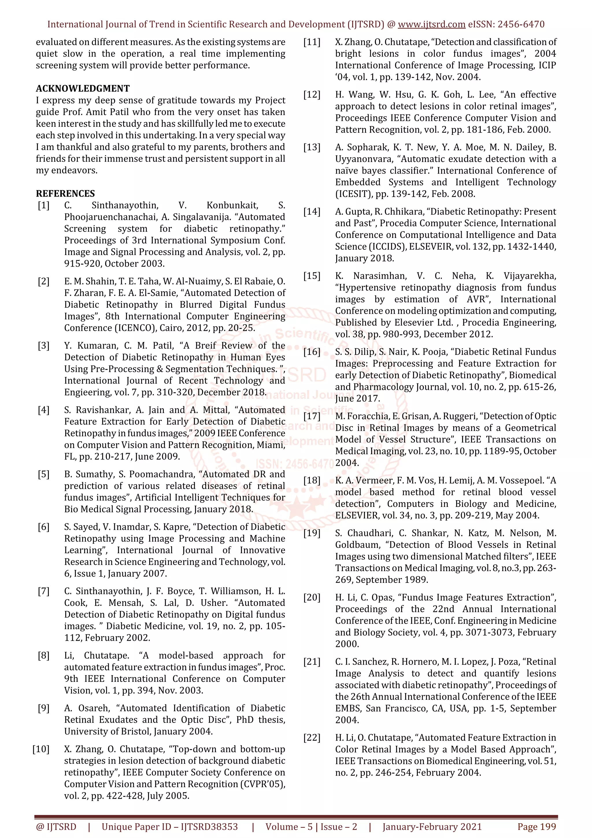 International Journal of Trend in Scientific Research and Development (IJTSRD) @ www.ijtsrd.com eISSN: 2456-6470
@ IJTSRD | Unique Paper ID – IJTSRD38353 | Volume – 5 | Issue – 2 | January-February 2021 Page 199
evaluated on different measures. As the existingsystemsare
quiet slow in the operation, a real time implementing
screening system will provide better performance.
ACKNOWLEDGMENT
I express my deep sense of gratitude towards my Project
guide Prof. Amit Patil who from the very onset has taken
keen interest in the study and has skillfullyledmetoexecute
each step involved in this undertaking. In a very special way
I am thankful and also grateful to my parents, brothers and
friends for their immense trust and persistent support in all
my endeavors.
REFERENCES
[1] C. Sinthanayothin, V. Konbunkait, S.
Phoojaruenchanachai, A. Singalavanija. “Automated
Screening system for diabetic retinopathy.”
Proceedings of 3rd International Symposium Conf.
Image and Signal Processing and Analysis, vol. 2, pp.
915-920, October 2003.
[2] E. M. Shahin, T. E. Taha, W. Al-Nuaimy, S. El Rabaie, O.
F. Zharan, F. E. A. El-Samie, “Automated Detection of
Diabetic Retinopathy in Blurred Digital Fundus
Images”, 8th International Computer Engineering
Conference (ICENCO), Cairo, 2012, pp. 20-25.
[3] Y. Kumaran, C. M. Patil, “A Breif Review of the
Detection of Diabetic Retinopathy in Human Eyes
Using Pre-Processing & Segmentation Techniques. ”,
International Journal of Recent Technology and
Engieering, vol. 7, pp. 310-320, December 2018.
[4] S. Ravishankar, A. Jain and A. Mittal, “Automated
Feature Extraction for Early Detection of Diabetic
Retinopathy infundusimages,”2009IEEEConference
on Computer Vision and Pattern Recognition, Miami,
FL, pp. 210-217, June 2009.
[5] B. Sumathy, S. Poomachandra, “Automated DR and
prediction of various related diseases of retinal
fundus images”, Artificial Intelligent Techniques for
Bio Medical Signal Processing, January 2018.
[6] S. Sayed, V. Inamdar, S. Kapre, “Detection of Diabetic
Retinopathy using Image Processing and Machine
Learning”, International Journal of Innovative
Research in Science Engineering and Technology,vol.
6, Issue 1, January 2007.
[7] C. Sinthanayothin, J. F. Boyce, T. Williamson, H. L.
Cook, E. Mensah, S. Lal, D. Usher. “Automated
Detection of Diabetic Retinopathy on Digital fundus
images. ” Diabetic Medicine, vol. 19, no. 2, pp. 105-
112, February 2002.
[8] Li, Chutatape. “A model-based approach for
automated feature extractioninfundusimages”,Proc.
9th IEEE International Conference on Computer
Vision, vol. 1, pp. 394, Nov. 2003.
[9] A. Osareh, “Automated Identification of Diabetic
Retinal Exudates and the Optic Disc”, PhD thesis,
University of Bristol, January 2004.
[10] X. Zhang, O. Chutatape, “Top-down and bottom-up
strategies in lesion detection of background diabetic
retinopathy”, IEEE Computer Society Conference on
Computer Vision and Pattern Recognition (CVPR’05),
vol. 2, pp. 422-428, July 2005.
[11] X. Zhang, O. Chutatape,“Detectionandclassificationof
bright lesions in color fundus images”, 2004
International Conference of Image Processing, ICIP
‘04, vol. 1, pp. 139-142, Nov. 2004.
[12] H. Wang, W. Hsu, G. K. Goh, L. Lee, “An effective
approach to detect lesions in color retinal images”,
Proceedings IEEE Conference Computer Vision and
Pattern Recognition, vol. 2, pp. 181-186, Feb. 2000.
[13] A. Sopharak, K. T. New, Y. A. Moe, M. N. Dailey, B.
Uyyanonvara, “Automatic exudate detection with a
naïve bayes classifier.” International Conference of
Embedded Systems and Intelligent Technology
(ICESIT), pp. 139-142, Feb. 2008.
[14] A. Gupta, R. Chhikara, “Diabetic Retinopathy: Present
and Past”, Procedia Computer Science, International
Conference on Computational Intelligence and Data
Science (ICCIDS), ELSEVEIR, vol. 132, pp. 1432-1440,
January 2018.
[15] K. Narasimhan, V. C. Neha, K. Vijayarekha,
“Hypertensive retinopathy diagnosis from fundus
images by estimation of AVR”, International
Conference on modelingoptimizationandcomputing,
Published by Elesevier Ltd. , Procedia Engineering,
vol. 38, pp. 980-993, December 2012.
[16] S. S. Dilip, S. Nair, K. Pooja, “Diabetic Retinal Fundus
Images: Preprocessing and Feature Extraction for
early Detection of Diabetic Retinopathy”, Biomedical
and Pharmacology Journal, vol. 10, no. 2, pp. 615-26,
June 2017.
[17] M. Foracchia, E. Grisan, A. Ruggeri, “DetectionofOptic
Disc in Retinal Images by means of a Geometrical
Model of Vessel Structure”, IEEE Transactions on
Medical Imaging, vol. 23, no. 10, pp. 1189-95, October
2004.
[18] K. A. Vermeer, F. M. Vos, H. Lemij, A. M. Vossepoel. “A
model based method for retinal blood vessel
detection”, Computers in Biology and Medicine,
ELSEVIER, vol. 34, no. 3, pp. 209-219, May 2004.
[19] S. Chaudhari, C. Shankar, N. Katz, M. Nelson, M.
Goldbaum, “Detection of Blood Vessels in Retinal
Images using two dimensional Matched filters”, IEEE
Transactions on Medical Imaging,vol.8,no.3,pp.263-
269, September 1989.
[20] H. Li, C. Opas, “Fundus Image Features Extraction”,
Proceedings of the 22nd Annual International
Conference of the IEEE, Conf. EngineeringinMedicine
and Biology Society, vol. 4, pp. 3071-3073, February
2000.
[21] C. I. Sanchez, R. Hornero, M. I. Lopez, J. Poza, “Retinal
Image Analysis to detect and quantify lesions
associated with diabetic retinopathy”, Proceedingsof
the 26th Annual International Conference of the IEEE
EMBS, San Francisco, CA, USA, pp. 1-5, September
2004.
[22] H. Li, O. Chutatape, “Automated Feature Extraction in
Color Retinal Images by a Model Based Approach”,
IEEE Transactions onBiomedical Engineering,vol.51,
no. 2, pp. 246-254, February 2004.
 