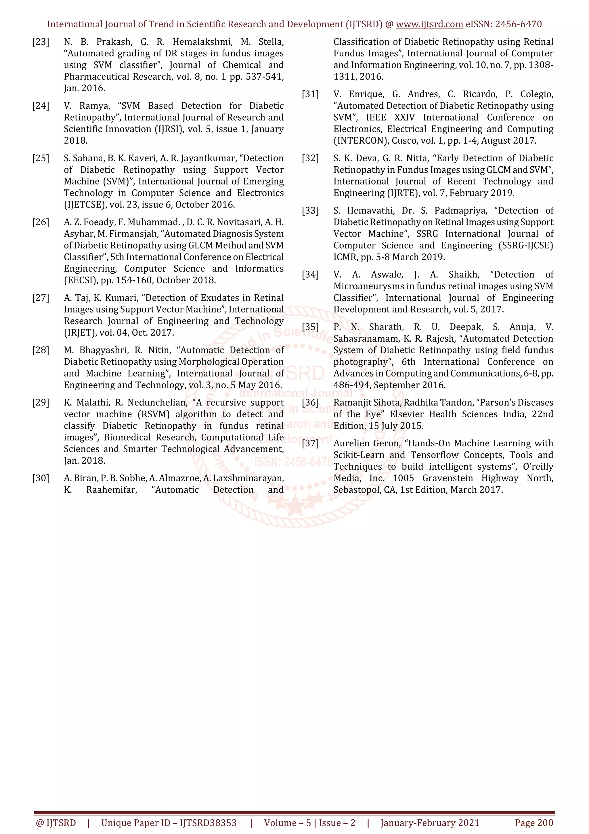International Journal of Trend in Scientific Research and Development (IJTSRD) @ www.ijtsrd.com eISSN: 2456-6470
@ IJTSRD | Unique Paper ID – IJTSRD38353 | Volume – 5 | Issue – 2 | January-February 2021 Page 200
[23] N. B. Prakash, G. R. Hemalakshmi, M. Stella,
“Automated grading of DR stages in fundus images
using SVM classifier”, Journal of Chemical and
Pharmaceutical Research, vol. 8, no. 1 pp. 537-541,
Jan. 2016.
[24] V. Ramya, “SVM Based Detection for Diabetic
Retinopathy”, International Journal of Research and
Scientific Innovation (IJRSI), vol. 5, issue 1, January
2018.
[25] S. Sahana, B. K. Kaveri, A. R. Jayantkumar, “Detection
of Diabetic Retinopathy using Support Vector
Machine (SVM)”, International Journal of Emerging
Technology in Computer Science and Electronics
(IJETCSE), vol. 23, issue 6, October 2016.
[26] A. Z. Foeady, F. Muhammad. , D. C. R. Novitasari, A. H.
Asyhar, M. Firmansjah, “AutomatedDiagnosisSystem
of Diabetic Retinopathy using GLCM MethodandSVM
Classifier”, 5th International Conference on Electrical
Engineering, Computer Science and Informatics
(EECSI), pp. 154-160, October 2018.
[27] A. Taj, K. Kumari, “Detection of Exudates in Retinal
Images using Support Vector Machine”, International
Research Journal of Engineering and Technology
(IRJET), vol. 04, Oct. 2017.
[28] M. Bhagyashri, R. Nitin, “Automatic Detection of
Diabetic Retinopathy using Morphological Operation
and Machine Learning”, International Journal of
Engineering and Technology, vol. 3, no. 5 May 2016.
[29] K. Malathi, R. Nedunchelian, “A recursive support
vector machine (RSVM) algorithm to detect and
classify Diabetic Retinopathy in fundus retinal
images”, Biomedical Research, Computational Life
Sciences and Smarter Technological Advancement,
Jan. 2018.
[30] A. Biran, P. B. Sobhe, A. Almazroe, A. Laxshminarayan,
K. Raahemifar, “Automatic Detection and
Classification of Diabetic Retinopathy using Retinal
Fundus Images”, International Journal of Computer
and Information Engineering, vol. 10, no. 7, pp. 1308-
1311, 2016.
[31] V. Enrique, G. Andres, C. Ricardo, P. Colegio,
“Automated Detection of Diabetic Retinopathy using
SVM”, IEEE XXIV International Conference on
Electronics, Electrical Engineering and Computing
(INTERCON), Cusco, vol. 1, pp. 1-4, August 2017.
[32] S. K. Deva, G. R. Nitta, “Early Detection of Diabetic
Retinopathy in Fundus Images using GLCMandSVM”,
International Journal of Recent Technology and
Engineering (IJRTE), vol. 7, February 2019.
[33] S. Hemavathi, Dr. S. Padmapriya, “Detection of
Diabetic RetinopathyonRetinal ImagesusingSupport
Vector Machine”, SSRG International Journal of
Computer Science and Engineering (SSRG-IJCSE)
ICMR, pp. 5-8 March 2019.
[34] V. A. Aswale, J. A. Shaikh, “Detection of
Microaneurysms in fundus retinal images using SVM
Classifier”, International Journal of Engineering
Development and Research, vol. 5, 2017.
[35] P. N. Sharath, R. U. Deepak, S. Anuja, V.
Sahasranamam, K. R. Rajesh, “Automated Detection
System of Diabetic Retinopathy using field fundus
photography”, 6th International Conference on
Advances in Computingand Communications,6-8,pp.
486-494, September 2016.
[36] Ramanjit Sihota, Radhika Tandon, “Parson’s Diseases
of the Eye” Elsevier Health Sciences India, 22nd
Edition, 15 July 2015.
[37] Aurelien Geron, “Hands-On Machine Learning with
Scikit-Learn and Tensorflow Concepts, Tools and
Techniques to build intelligent systems”, O’reilly
Media, Inc. 1005 Gravenstein Highway North,
Sebastopol, CA, 1st Edition, March 2017.
 