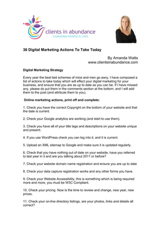 36 Digital Marketing Actions To Take Today
By Amanda Watts
www.clientsinabundance.com
Digital Marketing Strategy
Every year the best laid schemes of mice and men go awry. I have composed a
list of actions to take today which will effect your digital marketing for your
business, and ensure that you are as up to date as you can be. If I have missed
any, please do put them in the comments section at the bottom, and I will add
them to the post (and attribute them to you).
Online marketing actions, print off and complete:
1. Check you have the correct Copyright on the bottom of your website and that
the date is current.
2. Check your Google analytics are working (and start to use them).
3. Check you have all of your title tags and descriptions on your website unique
and present.
4. If you use WordPress check you can log into it, and it is current.
5. Upload an XML sitemap to Google and make sure it is updated regularly.
6. Check that you have nothing out of date on your website, have you referred
to last year in it and are you talking about 2011 or before?
7. Check your website domain name registration and ensure you are up to date
8. Check your data capture registration works and any other forms you have.
9. Check your Website Accessibility, this is something which is being required
more and more, you must be W3C Compliant.
10. Check your pricing. Now is the time to review and change, new year, new
prices.
11. Check your on-line directory listings, are your photos, links and details all
correct?
	
  
 