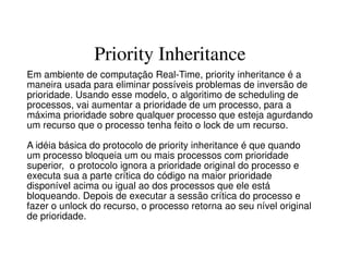 Priority Inheritance
Em ambiente de computação Real-Time, priority inheritance é a
maneira usada para eliminar possíveis problemas de inversão de
prioridade. Usando esse modelo, o algoritimo de scheduling de
processos, vai aumentar a prioridade de um processo, para a
máxima prioridade sobre qualquer processo que esteja agurdando
um recurso que o processo tenha feito o lock de um recurso.
A idéia básica do protocolo de priority inheritance é que quando
um processo bloqueia um ou mais processos com prioridade
superior, o protocolo ignora a prioridade original do processo e
executa sua a parte crítica do código na maior prioridade
disponível acima ou igual ao dos processos que ele está
bloqueando. Depois de executar a sessão crítica do processo e
fazer o unlock do recurso, o processo retorna ao seu nível original
de prioridade.
 