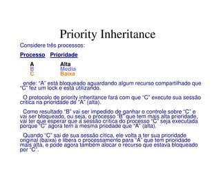 Priority Inheritance
Considere três processos:
Processo Prioridade
A Alta
B Media
C Baixa
onde: “A” está bloqueado aguardando algum recurso compartilhado que
“C” fez um lock e está utilizando.
O protocolo de priority inheritance fará com que “C” execute sua sessão
critica na prioridade de “A” (alta).
Como resultado “B” vai ser impedido de ganhar o controle sobre “C” e
vai ser bloqueado, ou seja, o processo “B” que tem mais alta prioridade,
vai ter que esperar que a sessão crítica do processo “C” seja executada
porque “C” agora tem a mesma priodade que “A” (alta).
Quando “C” sai de sua sessão cítica, ele volta a ter sua prioridade
original (baixa) e libera o processamento para “A” que tem prioridade
mais alta, e pode agora também alocar o recurso que estava bloqueado
por “C”.
 