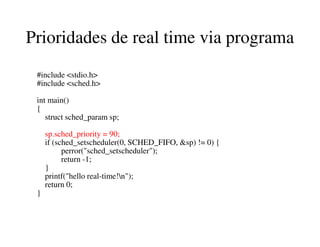 Prioridades de real time via programa
#include <stdio.h>
#include <sched.h>
int main()
{
struct sched_param sp;
sp.sched_priority = 90;
if (sched_setscheduler(0, SCHED_FIFO, &sp) != 0) {
perror("sched_setscheduler");
return -1;
}
printf("hello real-time!n");
return 0;
}
 