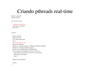 Criando pthreads real-time
#include <pthread.h>
#include <stdio.h>
void * func(void *arg)
{
// coloque seu código aqui...
printf("hello real-time!n");
return NULL;
}
int main()
{
pthread_t pthread;
pthread_attr_t attr;
struct sched_param param;
int ret;
param.sched_priority = 90;
pthread_attr_init(&attr);
pthread_attr_setinheritsched(&attr, PTHREAD_EXPLICIT_SCHED);
pthread_attr_setschedparam(&attr, &param);
pthread_attr_setschedpolicy(&attr, SCHED_FIFO);
if ((ret = pthread_create(&pthread, &attr, func, NULL))) {
printf("pthread_create failed: %d (%s)n", ret, strerror(ret));
pthread_attr_destroy(&attr);
return -1;
}
pthread_attr_destroy(&attr);
return 0;
}
 