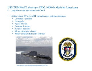 http://www-03.ibm.com/press/us/en/pressrelease/21033.wss
USS ZUMWALT, destroyer DDG 1000 da Marinha Americana
• Lançado ao mar em outubro de 2013
• Utiliza Linux RT e Java RT para diversos sistemas internos:
Comando e controle
Navegação
Ajuste de Mira
Controle de armas
Sistemas de Radar
Menor tripulação a bordo
Menor complexidade entre sistemas
 
