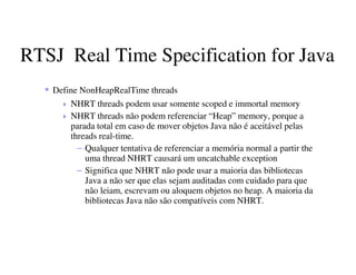 RTSJ Real Time Specification for Java
Define NonHeapRealTime threads
NHRT threads podem usar somente scoped e immortal memory
NHRT threads não podem referenciar “Heap” memory, porque a
parada total em caso de mover objetos Java não é aceitável pelas
threads real-time.
– Qualquer tentativa de referenciar a memória normal a partir the
uma thread NHRT causará um uncatchable exception
– Significa que NHRT não pode usar a maioria das bibliotecas
Java a não ser que elas sejam auditadas com cuidado para que
não leiam, escrevam ou aloquem objetos no heap. A maioria da
bibliotecas Java não são compatíveis com NHRT.
 