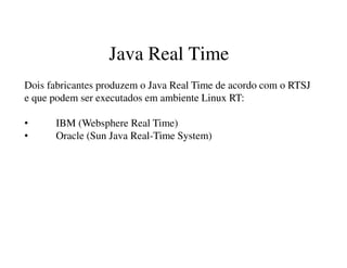 Java Real Time
Dois fabricantes produzem o Java Real Time de acordo com o RTSJ
e que podem ser executados em ambiente Linux RT:
• IBM (Websphere Real Time)
• Oracle (Sun Java Real-Time System)
 
