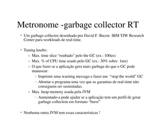 Metronome -garbage collector RT
Um garbage collector desenhado por David F. Bacon IBM TJW Research
Center para workloads de real-time.
Tuning knobs:
Max. time slice “roubado” pelo the GC (ex.: 100us)
Max. % of CPU time usado pelo GC (ex.: 30% sobre 1ms)
O que fazer se a aplicação gera mais garbage do que o GC pode
manusear:
– Imprimir uma warning message e fazer um “stop the world” GC
– Abortar o programa uma vez que as garantias de real-time não
conseguem ser sustentadas.
Max. heap memory usada pela JVM
– Aumentado-a pode ajudar se a aplicação tem um perfil de gerar
garbage collection em formato “burst”
Nenhuma outra JVM tem essas caracteristicas !
 