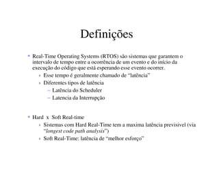 Definições
Real-Time Operating Systems (RTOS) são sistemas que garantem o
intervalo de tempo entre a ocorrência de um evento e do início da
execução do código que está esperando esse evento ocorrer.
Esse tempo é geralmente chamado de “latência”
Diferentes tipos de latência
– Latência do Scheduler
– Latencia da Interrupção
Hard x Soft Real-time
Sistemas com Hard Real-Time tem a maxima latência previsivel (via
“longest code path analysis”)
Soft Real-Time: latência de “melhor esforço”
 
