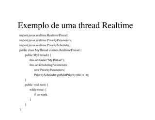 Exemplo de uma thread Realtime
import javax.realtime.RealtimeThread;
import javax.realtime.PriorityParameters;
import javax.realtime.PriorityScheduler;
public class MyThread extends RealtimeThread {
public MyThread() {
this.setName("MyThread");
this.setSchedulingParameters(
new PriorityParameters(
PriorityScheduler.getMinPriority(this)+1));
}
public void run() {
while (true) {
// do work
}
}
}
 