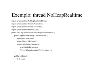 Exemplo: thread NoHeapRealtime
import javax.realtime.NoHeapRealtimeThread;
import javax.realtime.PriorityParameters;
import javax.realtime.PriorityScheduler;
import javax.realtime.MemoryArea;
public class MyThread extends NoHeapRealtimeThread {
public MyThread(MemoryArea memArea) {
super(null, memArea);
this.setName("MyThread");
this.setSchedulingParameters(
new PriorityParameters(
PriorityScheduler.getMinPriority(this)+1));
}
public void run() {
// do work
}
}
 