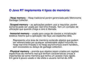 • Heap memory – Heap tradicional porém gerenciada pelo Metronome
Garbage Collector.
• Scoped memory – as aplicações podem usar e requisitar, porém
somente pode ser usada por real-time threads. Tem um contador de
utilização que quando chega a zero é liberada.
• Immortal memory – usada para carga de classes e inicialização
estática mesmo que a aplicação não faça uso especifico dela.
Representa uma área de memória contendo objetos que podem
ser referenciados por qualquer schedulable object incluindo no-
heap real-time threads e no-heap asynchronous event handlers.,
sem excessões ou delays de garbage collection.
• Physical memory – premite que objetos sejam criados em regiões
específicas da memória real que tenham características únicas e
importantes tal como memória que tenha um acesso mais rápido.
Em geral é pouco usado e não afeta o usuario normal de JVM.
O Java RT implementa 4 tipos de memória:
 