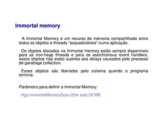 Immortal memory
A Immortal Memory é um recurso de memoria compartilhado entre
todos os objetos e threads “esqueduláveis” numa aplicação.
Os objetos alocados na Immortal memory estão sempre disponíveis
para as non-heap threads e para os assichronous event handlers,
esses objetos não estão sujeitos aos delays causados pelo processo
de garabage collection.
Esses objetos são liberados pelo sistema quando o programa
termina.
Parâmetro para definir a Immortal Memory:
-Xgc:immortalMemorySize=20m sets 20 MB
 
