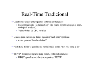 Real-Time Tradicional
Geralmente usado em pequenos sistemas embarcados
Monoprocessado (Sistemas SMP são muito complexos para o max.
code path analysis)
Velocidades de CPU restritas
Usados para captura de dados e análise “real-time” imediata
todos querem “hard real-time”
“Soft Real Time” é geralmente mencionado como “not real-time at all”
TCP/IP é muito complexo para o max. code path analysis
RTOS's geralmente não tem suporte a TCP/IP
 