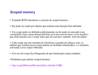 Scoped memory
• O padrão RTSJ introduziu o conceito de scoped memory.
• Ele pode ser usado por objetos que tenham uma duração bem definida.
• Um scope pode ser definido explicitamente ou ele pode ser anexado à um
schedulable object (uma thread real-time ou à um asynchronous event handler)
que efetivamente cria o scope antes que ele execute o método run() do objeto.
• Cada scope tem um contador de referência e quando ele chega a zero, os
objetos que residem nesse scope podem ser fechados (finalizados) e a memória
associada a esse scope é liberada.
• O re-uso do scope fica bloqueado até que finalização esteja completa.
• Parâmtero para definir scoped memory:
• -Xgc:scopedMemoryMaximumSize (default 8 MB)
 