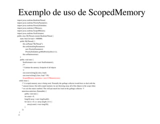 Exemplo de uso de ScopedMemory
import javax.realtime.RealtimeThread;
import javax.realtime.PriorityParameters;
import javax.realtime.PriorityScheduler;
import javax.realtime.LTMemory;
import javax.realtime.ScopedMemory;
import javax.realtime.SizeEstimator;
public class MyThread extends RealtimeThread {
static final int load = 1000000;
public MyThread() {
this.setName("MyThread");
this.setSchedulingParameters(
new PriorityParameters(
PriorityScheduler.getMinPriority(this)+1));
this.setDaemon(true);
}
public void run() {
SizeEstimator size = new SizeEstimator();
/**
* Calulate the memory footprint of all objects
*/
size.reserve(long[][].class, load);
size.reserve(long[].class, load * 50);
ScopedMemory memArea = new LTMemory(size);
while (true) {
/* A scoped memory area is being used. Normally the garbage collector would have to deal with the
* unused classes, but with scoped memory we are throwing away all of the objects in the scope when
* we exit the enter() method. This will put much less load on the garbage collector. */
memArea.enter(new Runnable() {
public void run() {
int count = 0;
long[][] array = new long[load][];
for (int n = 0; n < array.length; n++) {
array[count] = new long[50];
}
});
}
}}
 