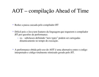 AOT – compilação Ahead of Time
Reduz a pausa causada pelo compilador JIT
Dificil pois o Java tem features da linguagem que requerem o compilador
JIT por questões de performance.
sx.: subclasses definindo “new types” podem ser carregadas
dinamicamente no tempo de execução.
A performance obtida pelo uso do AOT é uma alternativa entre o codigo
interpretado e código totalmente otimizado gerado pelo JIT.
 