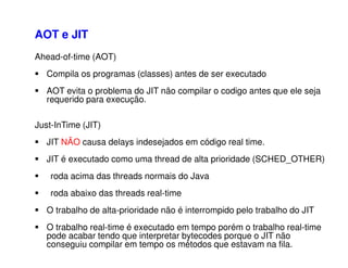 Ahead-of-time (AOT)
Compila os programas (classes) antes de ser executado
AOT evita o problema do JIT não compilar o codigo antes que ele seja
requerido para execução.
Just-InTime (JIT)
JIT NÃO causa delays indesejados em código real time.
JIT é executado como uma thread de alta prioridade (SCHED_OTHER)
roda acima das threads normais do Java
roda abaixo das threads real-time
O trabalho de alta-prioridade não é interrompido pelo trabalho do JIT
O trabalho real-time é executado em tempo porém o trabalho real-time
pode acabar tendo que interpretar bytecodes porque o JIT não
conseguiu compilar em tempo os métodos que estavam na fila.
AOT e JIT
 