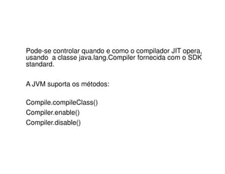 Pode-se controlar quando e como o compilador JIT opera,
usando a classe java.lang.Compiler fornecida com o SDK
standard.
A JVM suporta os métodos:
Compile.compileClass()
Compiler.enable()
Compiler.disable()
 