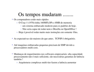 Os tempos mudaram ........
Os computadores estão mais rápidos
O Cray-1 (1976) tinha 160MFLOPs e 8MB de memoria
– um sistema embarcado modesto para os padrões de hoje.
– Não seria capaz de rodar nem o Mozilla ou OpenOffice !
Hoje é possível rodar muito mais instruções em somente 10us.
As expectativas são maiores do que antes. TCP/IP é obrigatório.
Até maquinas embarcadas pequenas precisam de SMP devido a
processadores multi-core.
Mudanças de requerimentos nos softwares empresariais: alta capacidade
processamento não é mais suficiente, são necessárias garantias de latência
também !
Arquiteturas complexas multi-tier fazem a latência aumentar
 