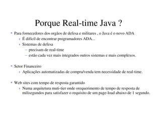Porque Real-time Java ?
Para fornecedores dos orgãos de defesa e militares , o Java é o novo ADA
É difícil de encontrar programadores ADA...
Sistemas de defesa
– precisam de real-time
– estão cada vez mais integrados outros sistemas e mais complexos.
Setor Financeiro
Aplicações automatizadas de compra/venda tem necessidade de real-time.
Web sites com tempo de resposta garantido
Numa arquitetura muti-tier onde orequerimento de tempo de resposta de
milisegundos para satisfazer o requisito de um page-load abaixo de 1 segundo.
 