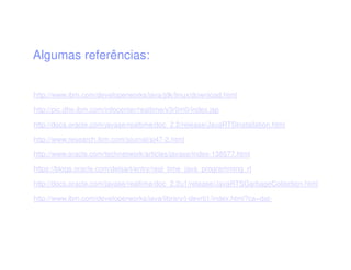Algumas referências:
http://www.ibm.com/developerworks/java/jdk/linux/download.html
http://pic.dhe.ibm.com/infocenter/realtime/v3r0m0/index.jsp
http://docs.oracle.com/javase/realtime/doc_2.2/release/JavaRTSInstallation.html
http://www.research.ibm.com/journal/sj47-2.html
http://www.oracle.com/technetwork/articles/javase/index-138577.html
https://blogs.oracle.com/delsart/entry/real_time_java_programming_rt
http://docs.oracle.com/javase/realtime/doc_2.2u1/release/JavaRTSGarbageCollection.html
http://www.ibm.com/developerworks/java/library/j-devrtj1/index.html?ca=dat-
 