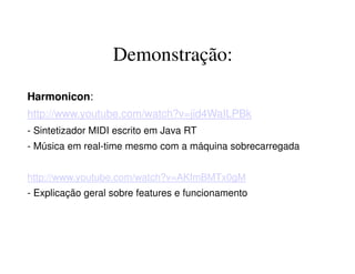 Demonstração:
Harmonicon:
http://www.youtube.com/watch?v=jid4WaILPBk
- Sintetizador MIDI escrito em Java RT
- Música em real-time mesmo com a máquina sobrecarregada
http://www.youtube.com/watch?v=AKfmBMTx0gM
- Explicação geral sobre features e funcionamento
 