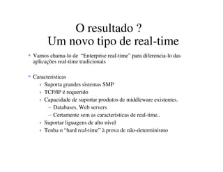 O resultado ?
Um novo tipo de real-time
Vamos chama-lo de “Enterprise real-time” para diferencia-lo das
aplicações real-time tradicionais
Caracteristicas
Suporta grandes sistemas SMP
TCP/IP é requerido
Capacidade de suportar produtos de middleware existentes.
– Databases, Web servers
– Certamente sem as caracteristicas de real-time..
Suportar liguagens de alto nível
Tenha o “hard real-time” à prova de não-determinismo
 