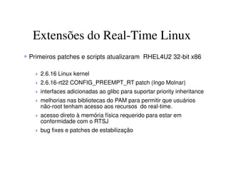 Extensões do Real-Time Linux
Primeiros patches e scripts atualizaram RHEL4U2 32-bit x86
2.6.16 Linux kernel
2.6.16-rt22 CONFIG_PREEMPT_RT patch (Ingo Molnar)
interfaces adicionadas ao glibc para suportar priority inheritance
melhorias nas bibliotecas do PAM para permitir que usuários
não-root tenham acesso aos recursos do real-time.
acesso direto à memória física requerido para estar em
conformidade com o RTSJ
bug fixes e patches de estabilização
 